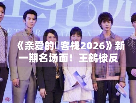 《亲爱的・客栈2026》新一期名场面！王鹤棣反串杉菜笑翻全场