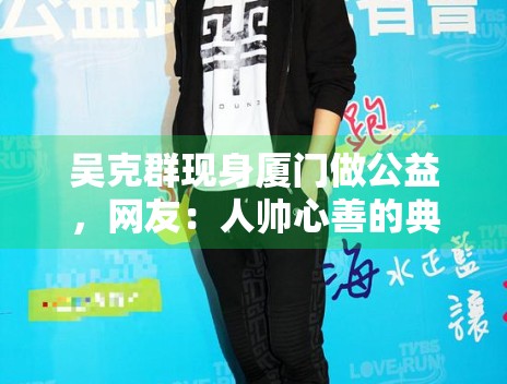吴克群现身厦门做公益,网友:人帅心善的典范! 吴克群现身厦门做公益,网友:人帅心善的典范!