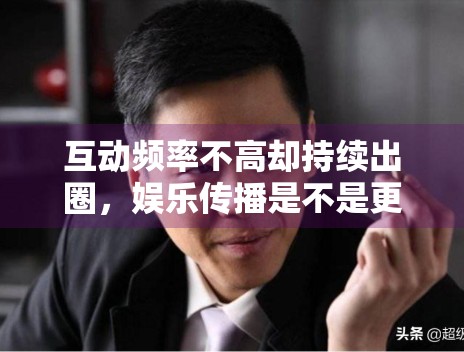 互动频率不高却持续出圈,娱乐传播是不是更依赖节点触发 互动频率不高却持续出圈,娱乐传播是不是更依赖节点触发