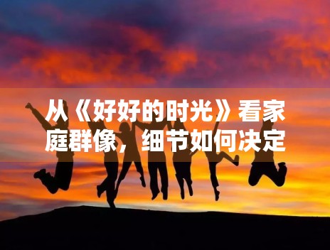 从《好好的时光》看家庭群像，细节如何决定真实感