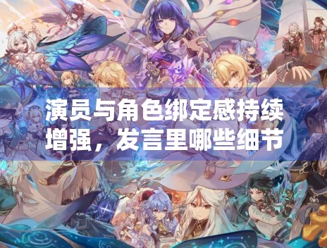 演员与角色绑定感持续增强，发言里哪些细节最容易触发共鸣