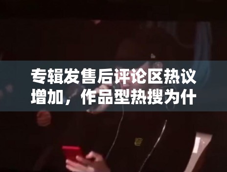 专辑发售后评论区热议增加，作品型热搜为什么更容易延长生命周期