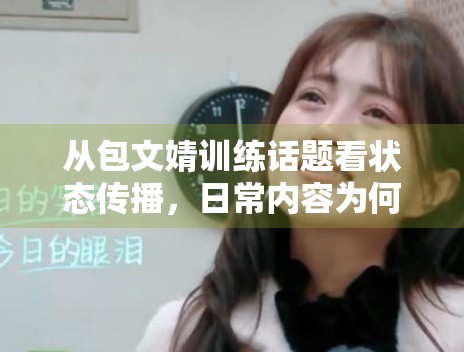从包文婧训练话题看状态传播,日常内容为何更容易制造亲近感 从包文婧训练话题看状态传播,日常内容为何更容易制造亲近感
